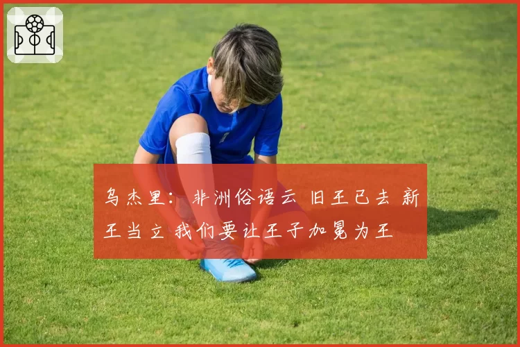 乌杰里：非洲俗语云 旧王已去 新王当立 我们要让王子加冕为王