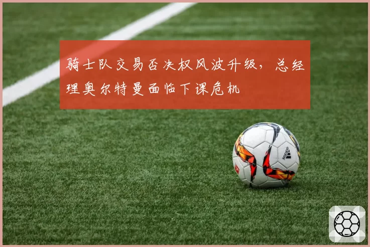 骑士队交易否决权风波升级，总经理奥尔特曼面临下课危机