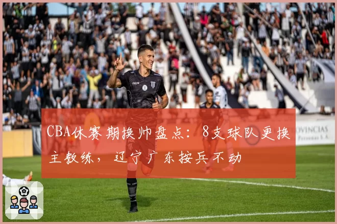 CBA休赛期换帅盘点：8支球队更换主教练，辽宁广东按兵不动