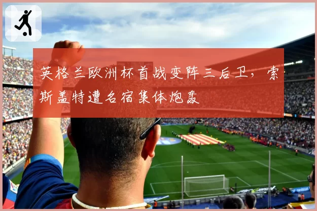 英格兰欧洲杯首战变阵三后卫，索斯盖特遭名宿集体炮轰