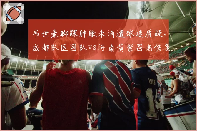 韦世豪脚踝肿胀未消遭球迷质疑，成都队医团队vs河南黄紫昌老伤复发诊断失误