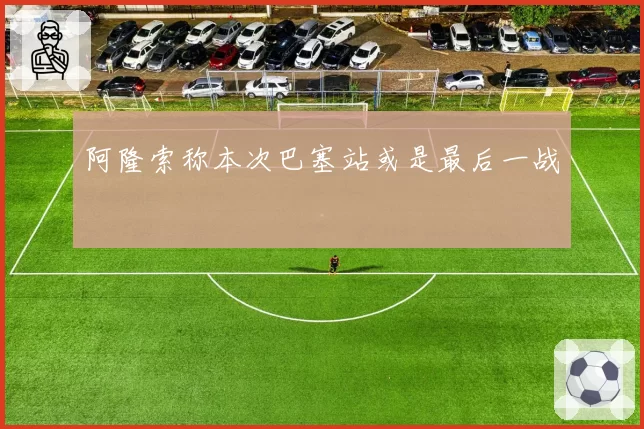 阿隆索称本次巴塞站或是最后一战