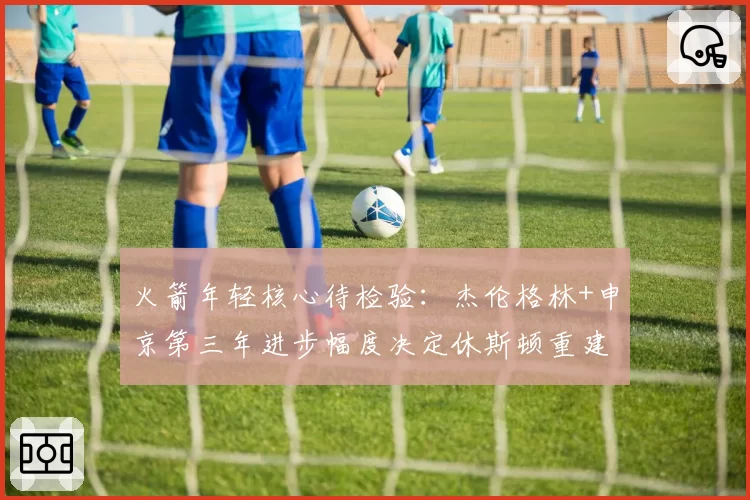 火箭年轻核心待检验:杰伦格林+申京第三年进步幅度决定休斯顿重建速度