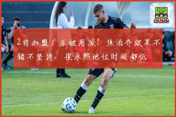 2将加盟广东被用废！焦泊乔效果不错不坚持，崔永熙地位时间都低