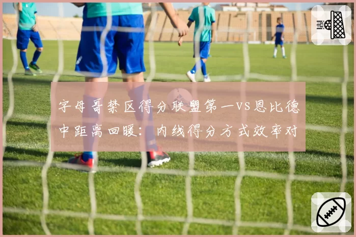 字母哥禁区得分联盟第一vs恩比德中距离回暖：内线得分方式效率对比