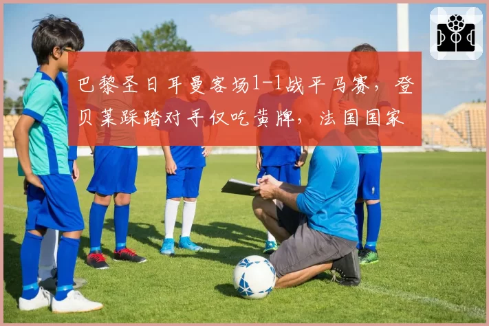 巴黎圣日耳曼客场1-1战平马赛,登贝莱踩踏对手仅吃黄牌,法国国家德比火药味全面升级?