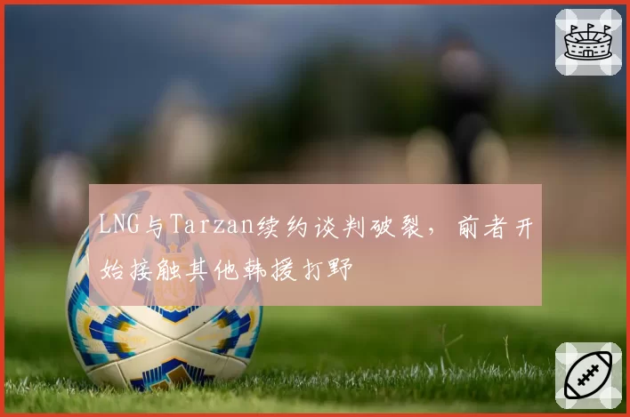 LNG与Tarzan续约谈判破裂，前者开始接触其他韩援打野