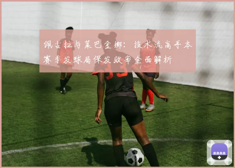 佩古拉与莱巴金娜：技术流高手本赛季发球局保发效率全面解析