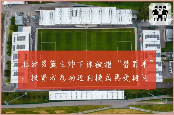 北控男篮主帅下课被指“替罪羊”，投资方急功近利模式再受拷问