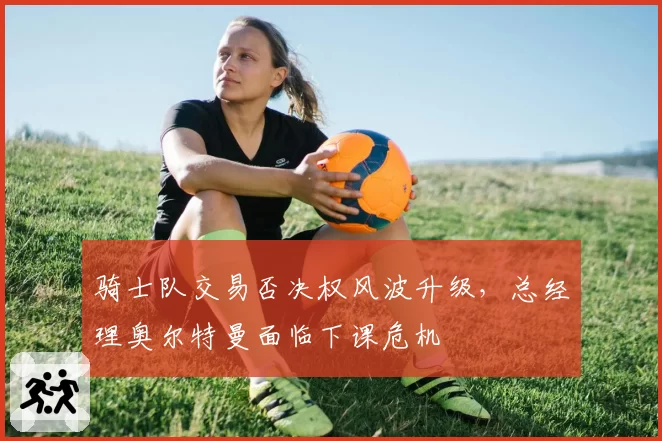 骑士队交易否决权风波升级，总经理奥尔特曼面临下课危机