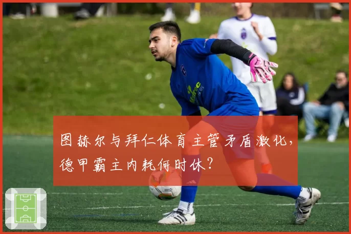 图赫尔与拜仁体育主管矛盾激化，德甲霸主内耗何时休？