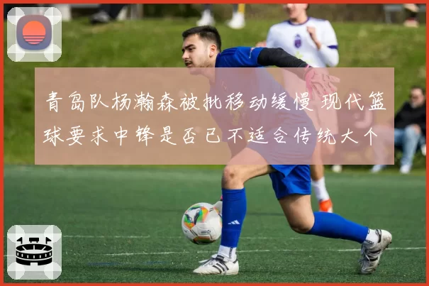 青岛队杨瀚森被批移动缓慢 现代篮球要求中锋是否已不适合传统大个？