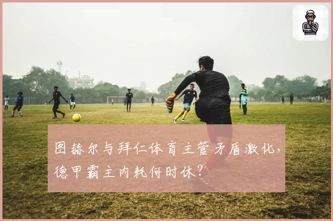 图赫尔与拜仁体育主管矛盾激化，德甲霸主内耗何时休？