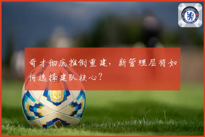 奇才彻底推倒重建，新管理层将如何选择建队核心？