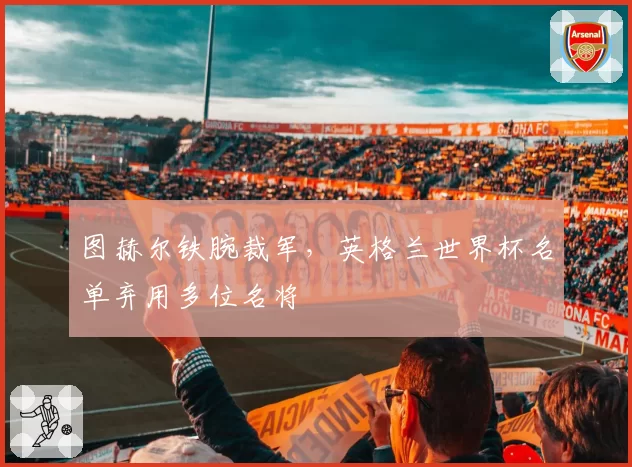 图赫尔铁腕裁军，英格兰世界杯名单弃用多位名将