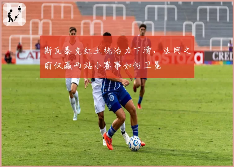 斯瓦泰克红土统治力下滑，法网之前仅赢两站小赛事如何卫冕
