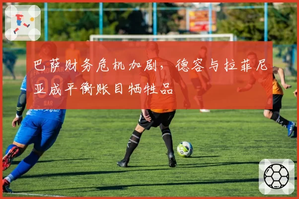 巴萨财务危机加剧，德容与拉菲尼亚成平衡账目牺牲品