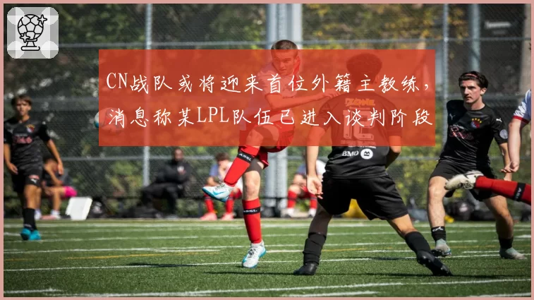 CN战队或将迎来首位外籍主教练，消息称某LPL队伍已进入谈判阶段