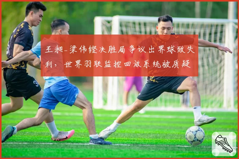 王昶_梁伟铿决胜局争议出界球致失利，世界羽联监控回放系统被质疑