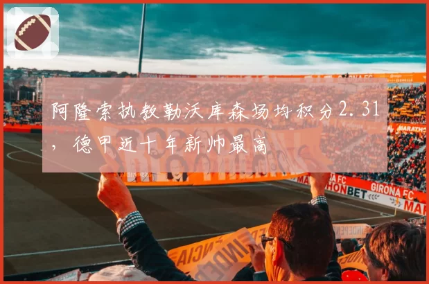 阿隆索执教勒沃库森场均积分2.31，德甲近十年新帅最高