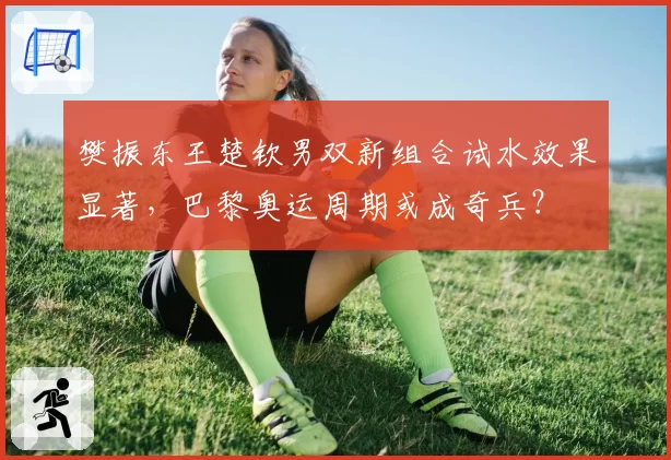 樊振东王楚钦男双新组合试水效果显著，巴黎奥运周期或成奇兵？