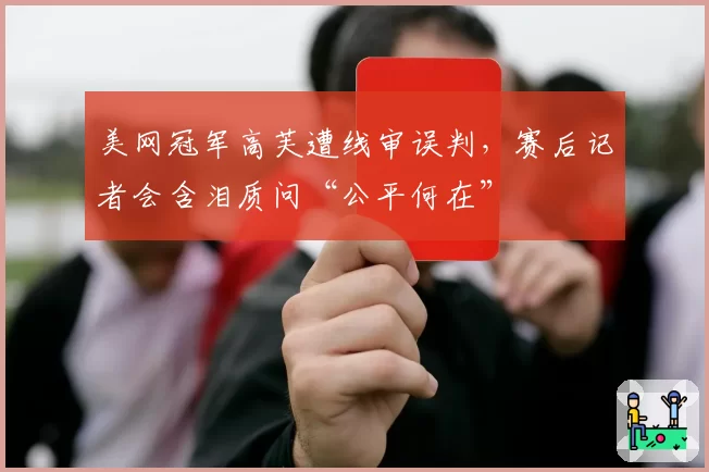 美网冠军高芙遭线审误判，赛后记者会含泪质问“公平何在”