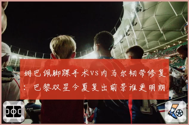 姆巴佩脚踝手术vs内马尔韧带修复：巴黎双星今夏复出前景谁更明朗