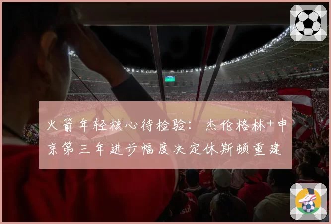 火箭年轻核心待检验：杰伦格林+申京第三年进步幅度决定休斯顿重建速度