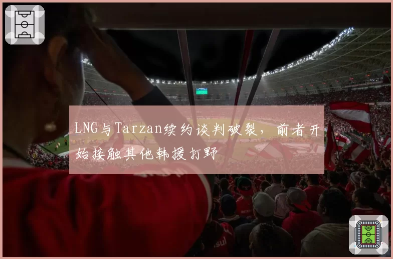 LNG与Tarzan续约谈判破裂，前者开始接触其他韩援打野