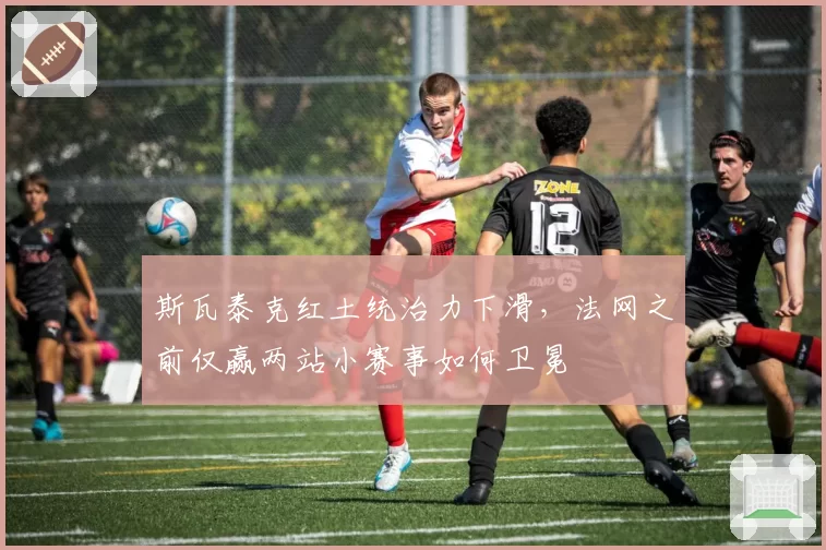 斯瓦泰克红土统治力下滑，法网之前仅赢两站小赛事如何卫冕