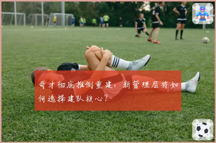 奇才彻底推倒重建，新管理层将如何选择建队核心？