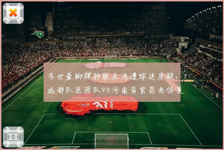 韦世豪脚踝肿胀未消遭球迷质疑，成都队医团队vs河南黄紫昌老伤复发诊断失误