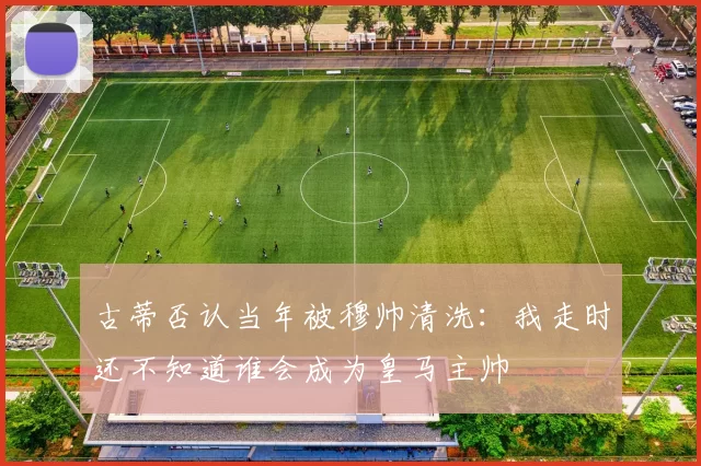 古蒂否认当年被穆帅清洗：我走时还不知道谁会成为皇马主帅