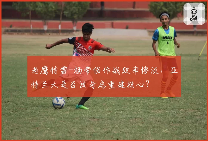 老鹰特雷-杨带伤作战效率惨淡,亚特兰大是否该考虑重建核心?