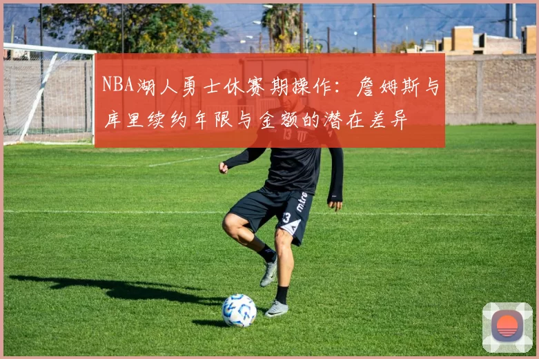 NBA湖人勇士休赛期操作：詹姆斯与库里续约年限与金额的潜在差异