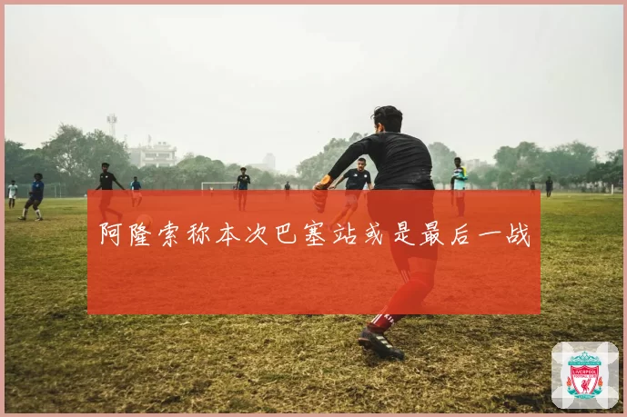 阿隆索称本次巴塞站或是最后一战