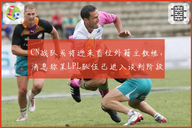 CN战队或将迎来首位外籍主教练，消息称某LPL队伍已进入谈判阶段
