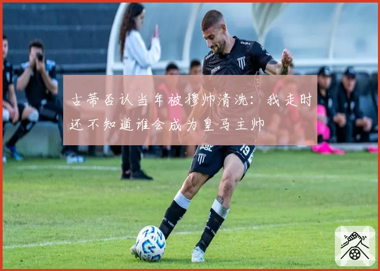 古蒂否认当年被穆帅清洗：我走时还不知道谁会成为皇马主帅