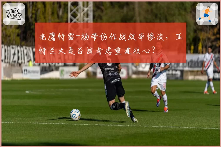 老鹰特雷-杨带伤作战效率惨淡,亚特兰大是否该考虑重建核心?