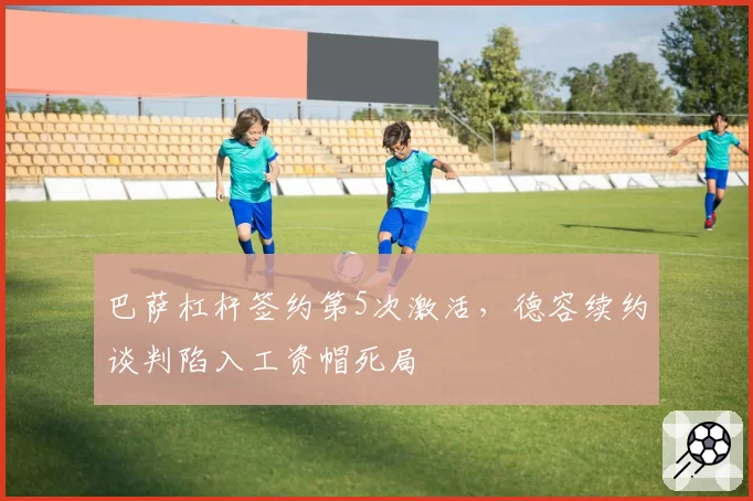 巴萨杠杆签约第5次激活，德容续约谈判陷入工资帽死局